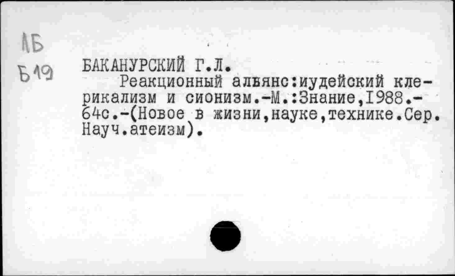 ﻿БАКАНУРСКИЙ Г.Л.
Реакционный альянс:иудейский клерикализм и сионизм.-М.:3нание,1988.-64с.-(Новое в жизни,науке,технике.Сер. Науч.атеизм).